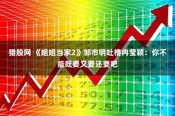 猎股网 《姐姐当家2》邹市明吐槽冉莹颖:你不能既要又要还要吧