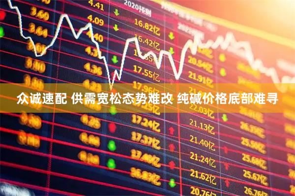 众诚速配 供需宽松态势难改 纯碱价格底部难寻