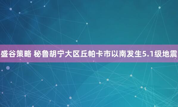 盛谷策略 秘鲁胡宁大区丘帕卡市以南发生5.1级地震