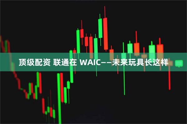 顶级配资 联通在 WAIC——未来玩具长这样