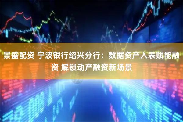 景盛配资 宁波银行绍兴分行：数据资产入表赋能融资 解锁动产融资新场景