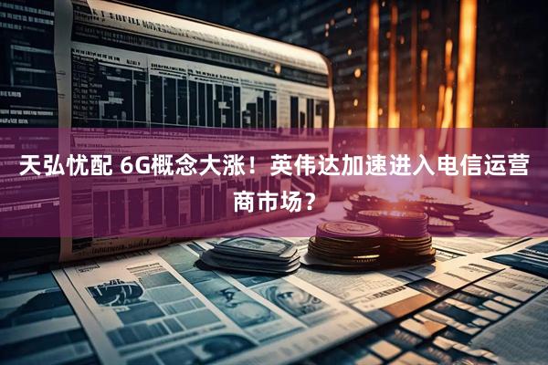 天弘忧配 6G概念大涨！英伟达加速进入电信运营商市场？