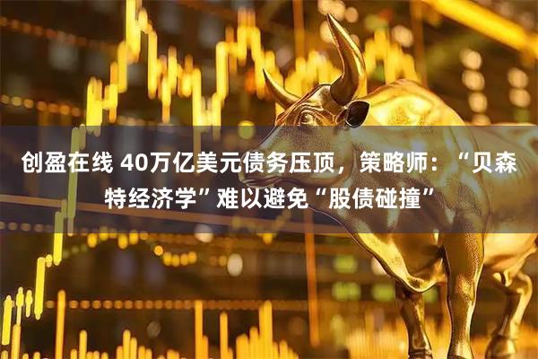 创盈在线 40万亿美元债务压顶，策略师：“贝森特经济学”难以避免“股债碰撞”