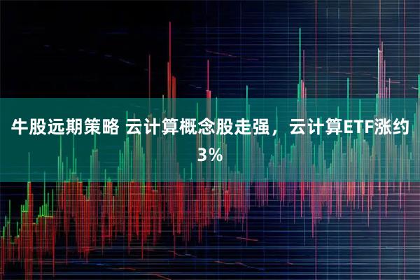 牛股远期策略 云计算概念股走强，云计算ETF涨约3%