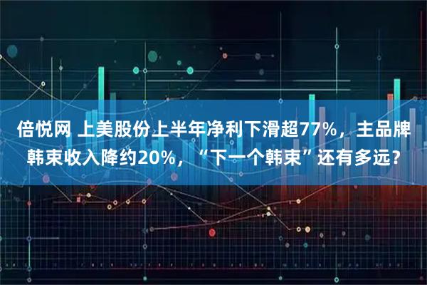 倍悦网 上美股份上半年净利下滑超77%，主品牌韩束收入降约20%，“下一个韩束”还有多远？